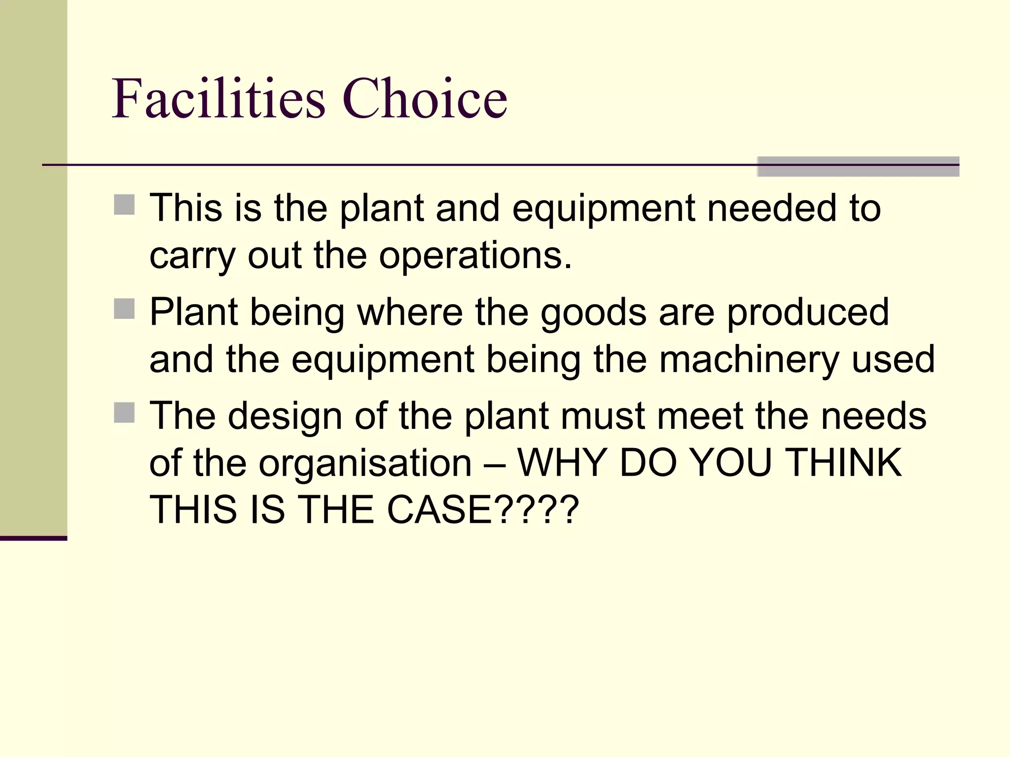 Facilities Choice
This is the plant and equipment needed to
carry out the operations.
Plant being where the goods are produced
and the equipment being the machinery used
The design of the plant must meet the needs
of the organisation – WHY DO YOU THINK
THIS IS THE CASE????