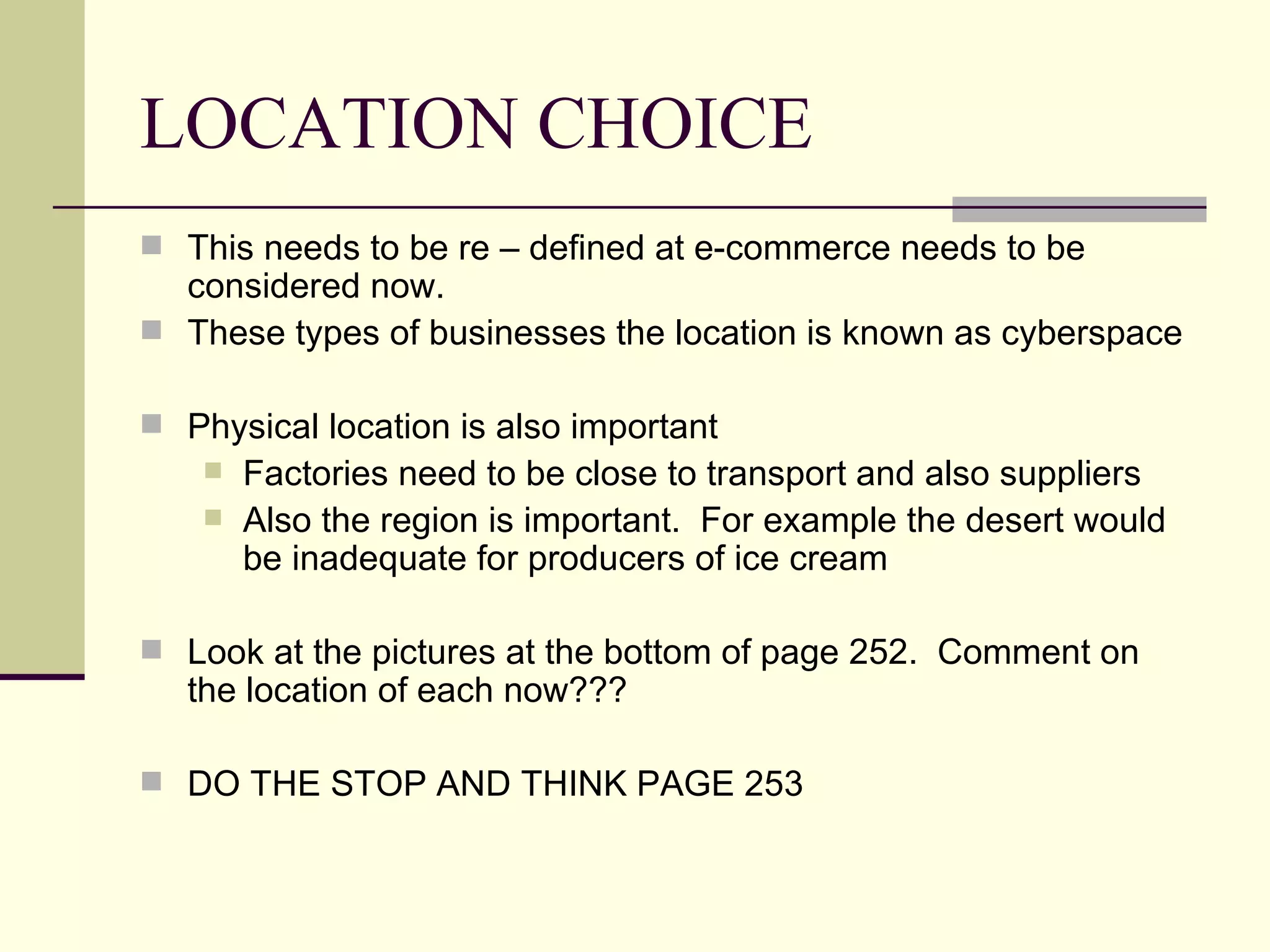 LOCATION CHOICE
This needs to be re – defined at e-commerce needs to be
considered now.
These types of businesses the location is known as cyberspace
Physical location is also important
Factories need to be close to transport and also suppliers
Also the region is important. For example the desert would
be inadequate for producers of ice cream
Look at the pictures at the bottom of page 252. Comment on
the location of each now???
DO THE STOP AND THINK PAGE 253