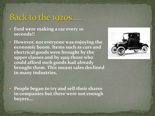  Ford were making a car every 10
  seconds!!
 However, not everyone was enjoying the
  economic boom. Items such as cars and
  electrical goods were brought by the
  upper classes and by 1929 those who
  could afford such goods had already
  brought them. This meant sales declined
  in many industries.


 People began to try and sell their shares
  in companies but there were not enough
  buyers….
 