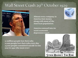 Almost every company in
                               America lost money
                               along with most of the
                               American population.

                               America entered into its
                               worst economic
                               depression ever!!



12 million people lost their jobs
12,000 people lost their jobs every day
23,000 people committed suicide in one
year in 1930 (the most ever)
 