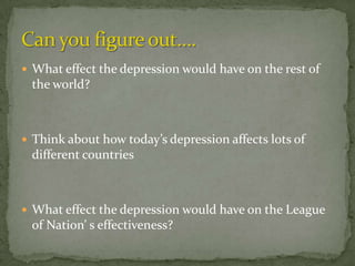  What effect the depression would have on the rest of
 the world?



 Think about how today’s depression affects lots of
 different countries



 What effect the depression would have on the League
 of Nation’ s effectiveness?
 