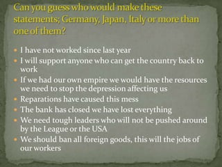  I have not worked since last year
 I will support anyone who can get the country back to
    work
   If we had our own empire we would have the resources
    we need to stop the depression affecting us
   Reparations have caused this mess
   The bank has closed we have lost everything
   We need tough leaders who will not be pushed around
    by the League or the USA
   We should ban all foreign goods, this will the jobs of
    our workers
 