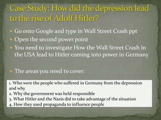  Go onto Google and type in Wall Street Crash ppt
 Open the second power point
 You need to investigate How the Wall Street Crash in
  the USA lead to Hitler coming into power in Germany

 The areas you need to cover:

1. Who were the people who suffered in Germany from the depression
and why
2. Why the government was held responsible
3. What Hitler and the Nazis did to take advantage of the situation
4. How they used propaganda to influence people
 