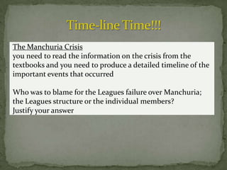 The Manchuria Crisis
you need to read the information on the crisis from the
textbooks and you need to produce a detailed timeline of the
important events that occurred

Who was to blame for the Leagues failure over Manchuria;
the Leagues structure or the individual members?
Justify your answer
 