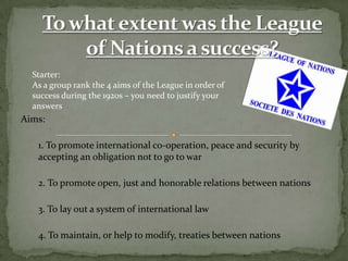Starter:
  As a group rank the 4 aims of the League in order of
  success during the 1920s – you need to justify your
  answers
Aims:

   1. To promote international co-operation, peace and security by
   accepting an obligation not to go to war

   2. To promote open, just and honorable relations between nations

   3. To lay out a system of international law

   4. To maintain, or help to modify, treaties between nations
 