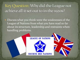  Discuss what you think were the weaknesses of the
 League of Nations from what you have read so far
 about its structure, leadership and restraints when
 handling problems.
 