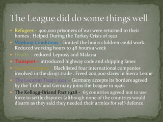  Refugees – 400,000 prisoners of war were returned to their
    homes . Helped During the Turkey Crisis of 1922
   Working Conditions – limited the hours children could work.
    Reduced working hours to 48 hours a week
   Health – reduced Leprosy and Malaria
   Transport – introduced highway code and shipping lanes
   Social Problems – Blacklisted four international companies
    involved in the drugs trade . Freed 200,000 slaves in Sierra Leone
   The Locarno Treaty 1924 – Germany accepts its borders agreed
    by the T of V and Germany joins the League in 1926.
   The Kellogg-Briand Pact 1928 - 65 countries agreed not to use
    force to settle disputes (although none of the countries would
    disarm as they said they needed their armies for self-defence
 