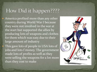  America profited more than any other
  country during World War I because
  they were not involved in the war at
  the start but supported the allies by
  producing lots of weapons and clothes
  for them which was easy due to their
  large amount of industry
 This gave lots of people in USA lots of
  jobs and lots f money. The government
  made lots of profits as well as they
  were selling the weapons for a lot more
  than they cost to make
 