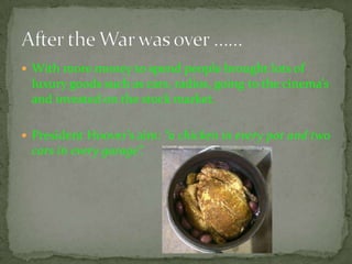  With more money to spend people brought lots of
 luxury goods such as cars, radios, going to the cinema’s
 and invested on the stock market.

 President Hoover’s aim: “a chicken in every pot and two
 cars in every garage”.
 