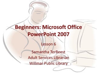 Beginners: Microsoft Office
PowerPoint 2007
Lesson 6
Samantha TerBeest
Adult Services Librarian
Willmar Public Library
 