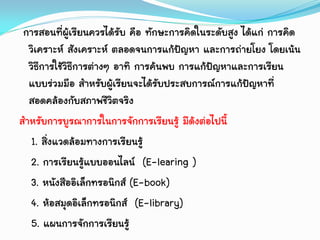 การสอนที่ผู้เรียนควรได้รับ คือ ทักษะการคิดในระดับสูง ได้แก่ การคิด
วิเคราะห์ สังเคราะห์ ตลอดจนการแก้ปัญหา และการถ่ายโยง โดยเน้น
วิธีการใช้วิธีการต่างๆ อาทิ การค้นพบ การแก้ปัญหาและการเรียน
แบบร่วมมือ สาหรับผู้เรียนจะได้รับประสบการณ์การแก้ปัญหาที่
สอดคล้องกับสภาพชีวิตจริง
สาหรับการบูรณาการในการจักการเรียนรู้ มีด้งต่อไปนี้
1. สิ่งแวดล้อมทางการเรียนรู้
2. การเรียนรู้แบบออนไลน์ (E-learing )
3. หนังสืออิเล็กทรอนิกส์ (E-book)
4. ห้อสมุดอิเล็กทรอนิกส์ (E-library)
5. แผนการจักการเรียนรู้
 