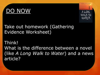 DO NOW
Take out homework (Gathering
Evidence Worksheet)
Think!
What is the difference between a novel
(like A Long Walk to Water) and a news
article?
 