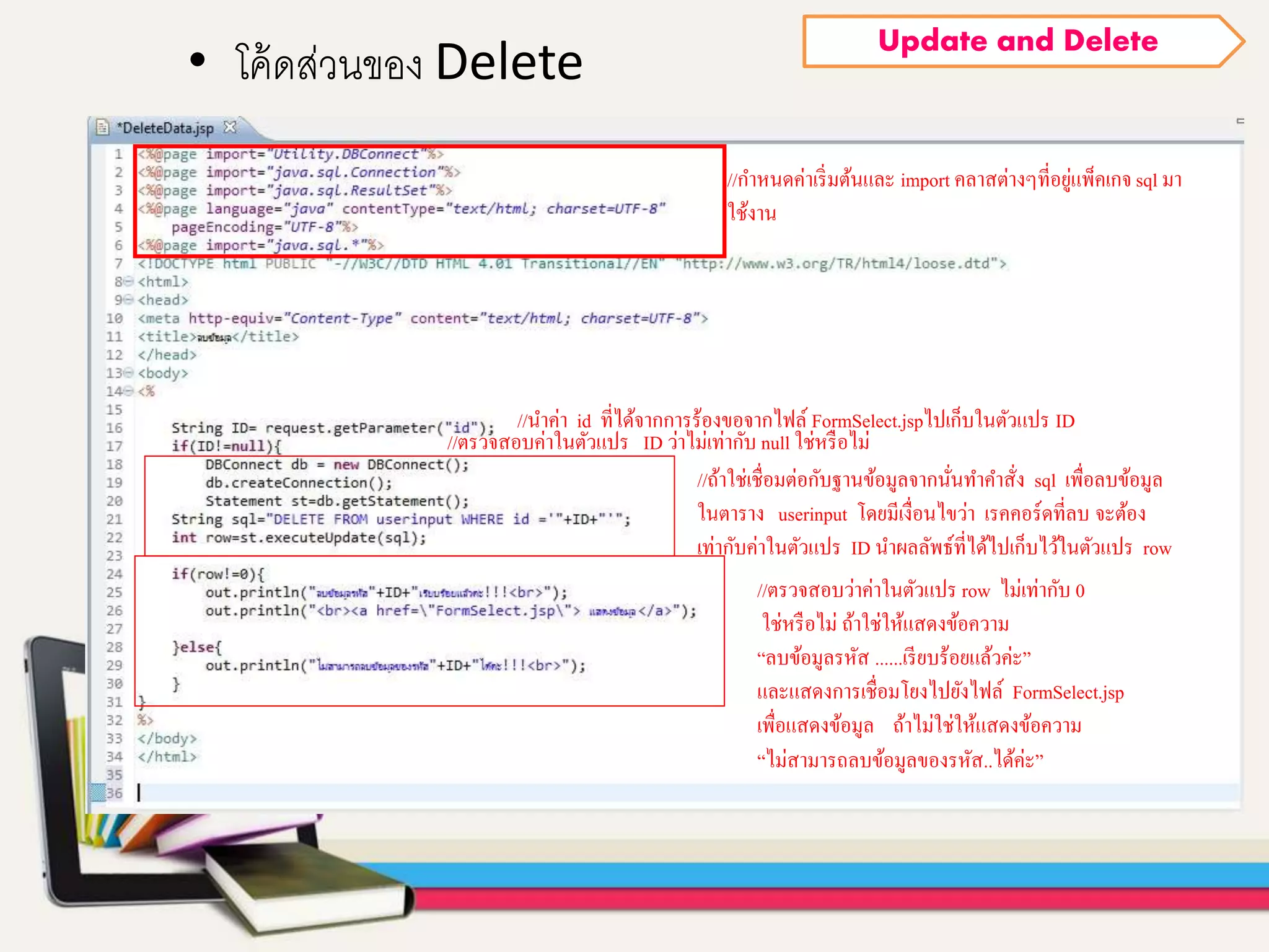 • โค้ดส่วนของ Delete
Update and Delete
//กาหนดค่าเริ่มต้นและ import คลาสต่างๆที่อยู่แพ็คเกจ sql มา
ใช้งาน
//นาค่า id ที่ได้จากการร้องขอจากไฟล์ FormSelect.jspไปเก็บในตัวแปร ID
//ตรวจสอบค่าในตัวแปร ID ว่าไม่เท่ากับ null ใช่หรือไม่
//ถ้าใช่เชื่อมต่อกับฐานข้อมูลจากนั่นทาคาสั่ง sql เพื่อลบข้อมูล
ในตาราง userinput โดยมีเงื่อนไขว่า เรคคอร์ดที่ลบ จะต้อง
เท่ากับค่าในตัวแปร ID นาผลลัพธ์ที่ได้ไปเก็บไว้ในตัวแปร row
//ตรวจสอบว่าค่าในตัวแปร row ไม่เท่ากับ 0
ใช่หรือไม่ ถ้าใช่ให้แสดงข้อความ
“ลบข้อมูลรหัส ......เรียบร้อยแล้วค่ะ”
และแสดงการเชื่อมโยงไปยังไฟล์ FormSelect.jsp
เพื่อแสดงข้อมูล ถ้าไม่ใช่ให้แสดงข้อความ
“ไม่สามารถลบข้อมูลของรหัส..ได้ค่ะ”
 
