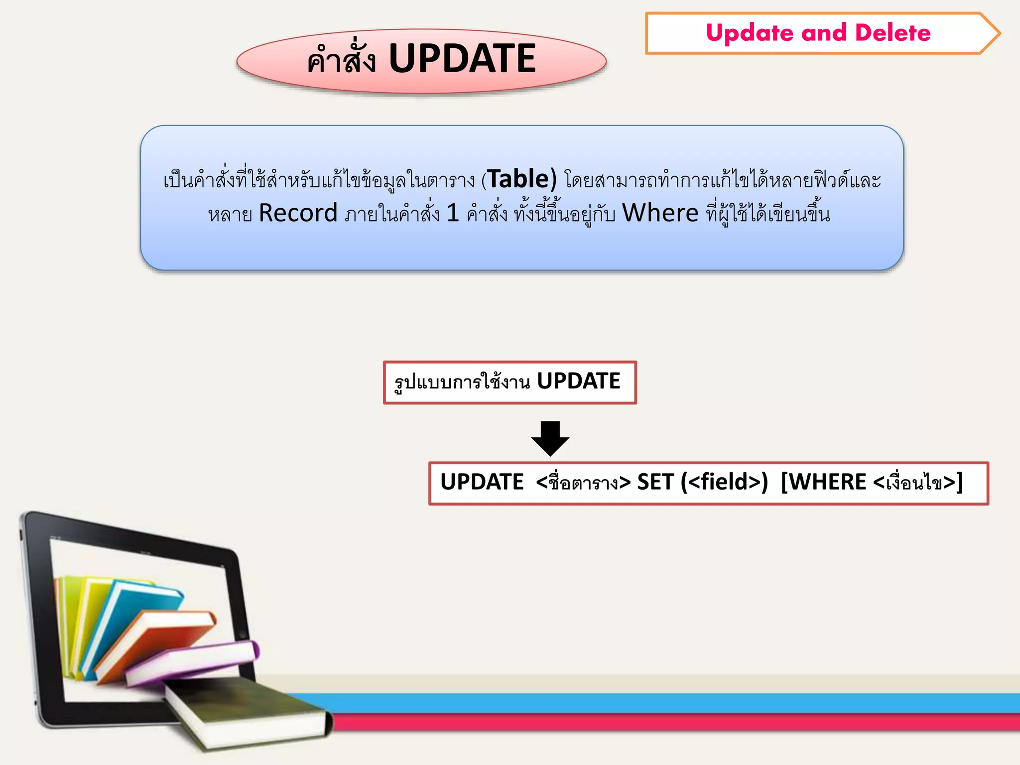 UPDATE <ชื่อตาราง> SET (<field>) [WHERE <เงื่อนไข>]
รูปแบบการใช้งาน UPDATE
คาสั่ง UPDATE
เป็นคำสั่งที่ใช้สำหรับแก้ไขข้อมูลในตำรำง (Table) โดยสำมำรถทำกำรแก้ไขได้หลำยฟิวด์และ
หลำย Record ภำยในคำสั่ง 1 คำสั่ง ทั้งนี้ขึ้นอยู่กับ Where ที่ผู้ใช้ได้เขียนขึ้น
Update and Delete
 