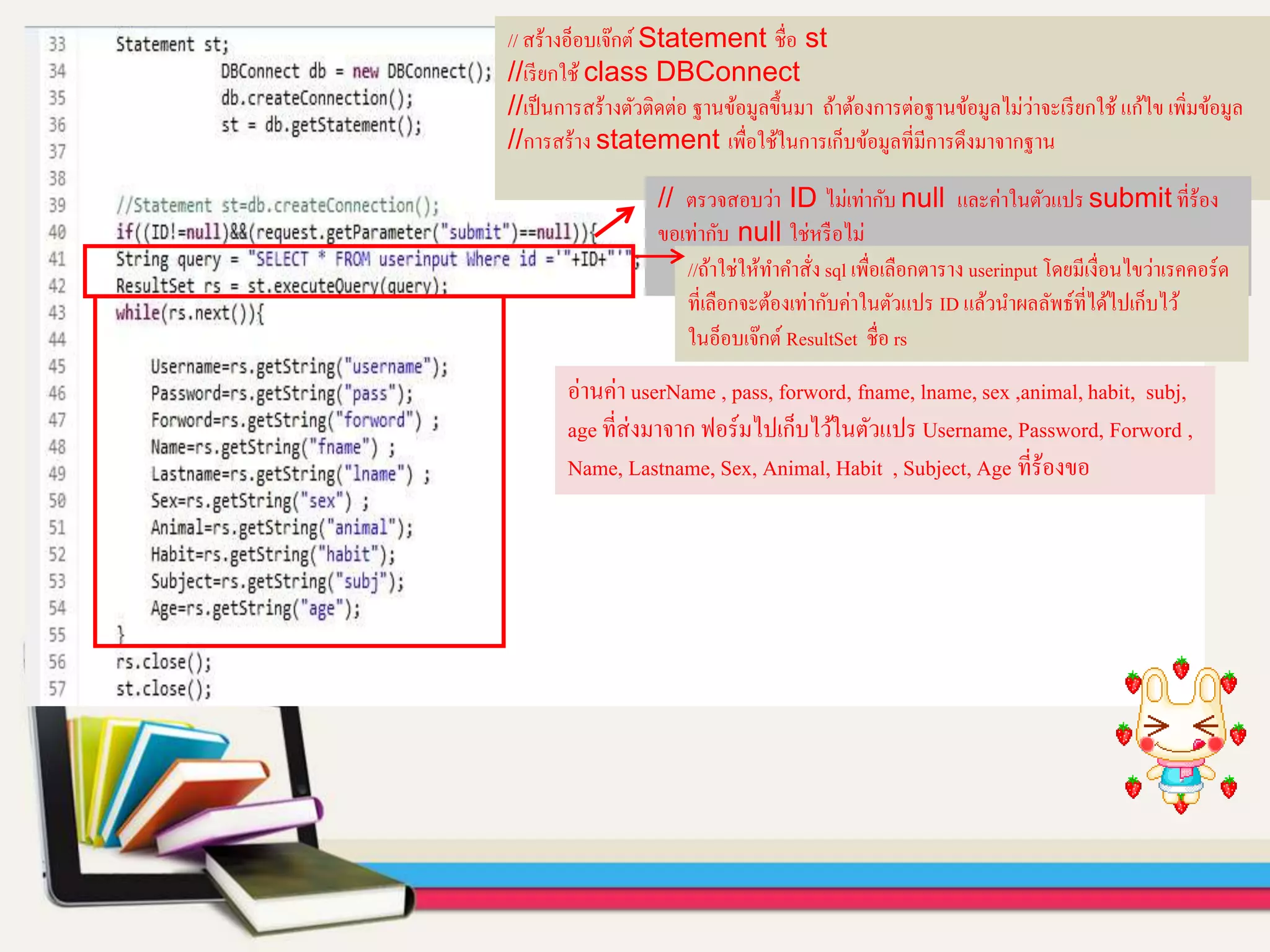 // สร้างอ็อบเจ๊กต์ Statement ชื่อ st
//เรียกใช้ class DBConnect
//เป็นการสร้างตัวติดต่อ ฐานข้อมูลขึ้นมา ถ้าต้องการต่อฐานข้อมูลไม่ว่าจะเรียกใช้ แก้ไข เพิ่มข้อมูล
//การสร้าง statement เพื่อใช้ในการเก็บข้อมูลที่มีการดึงมาจากฐาน
// ตรวจสอบว่า ID ไม่เท่ากับ null และค่าในตัวแปร submit ที่ร้อง
ขอเท่ากับ null ใช่หรือไม่
//ถ้าใช่ให้ทาคาสั่ง sql เพื่อเลือกตาราง userinput โดยมีเงื่อนไขว่าเรคคอร์ด
ที่เลือกจะต้องเท่ากับค่าในตัวแปร ID แล้วนาผลลัพธ์ที่ได้ไปเก็บไว้
ในอ็อบเจ๊กต์ ResultSet ชื่อ rs
อ่านค่า userName , pass, forword, fname, lname, sex ,animal,habit, subj,
age ที่ส่งมาจาก ฟอร์มไปเก็บไว้ในตัวแปร Username, Password, Forword ,
Name, Lastname, Sex, Animal, Habit , Subject, Age ที่ร้องขอ
 