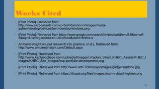 10
• [Print Photo]. Retrieved from
http://www.skypeassets.com/content/dam/scom/images/media-
gallery/desktop/devices/hero-desktop-windows.png
• [Print Photo]. Retrieved from https://www.google.com/search?q=podcast&ie=utf-8&oe=utf-
8&aq=t&rls=org.mozilla:en-US:official&client=firefox-a
• Ambient insight:we put research into practice. (n.d.). Retrieved from
http://www.ambientinsight.com/Default.aspx
• [Print Photo]. Retrieved from
http://www.kaplancollege.com/uploadedImages/_Kaplan_Sites/_KHEC_Assets/KHEC_I
mages/KHEC_Site_Images/kcp-portfolio-development.png
• [Print Photo]. Retrieved from http://www.ndtv.com/news/images/gadgets/adobe.jpg
• [Print Photo]. Retrieved from https://drupal.org/files/images/scorm-cloud-highres.png
Works Cited
 