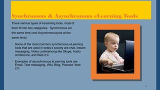 3
Synchronous & Asynchronous eLearning Tools
There various types of eLearning tools, most of
them fit into two categories. Synchronous (at
the same time) and Asynchronous(not at the
same time):
• Some of the most common synchronous eLearning
tools that are used in today’s society are chat, instant
messaging, Video conferencing like Skype, Audio
conference, and Web 2.0.
• Examples of asynchronous eLearning tools are
Email, Text messaging, Wiki, Blog, Podcast, Web
2.0.
 