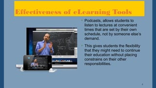 5
Effectiveness of eLearning Tools
• Podcasts, allows students to
listen to lectures at convenient
times that are set by their own
schedule, not by someone else’s
demand.
• This gives students the flexibility
that they might need to continue
their education without placing
constrains on their other
responsibilities.
 