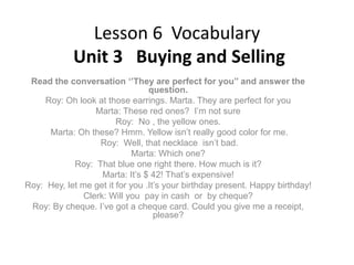 Lesson 6 Vocabulary
Unit 3 Buying and Selling
Read the conversation ‘’They are perfect for you’’ and answer the
question.
Roy: Oh look at those earrings. Marta. They are perfect for you
Marta: These red ones? I’m not sure
Roy: No , the yellow ones.
Marta: Oh these? Hmm. Yellow isn’t really good color for me.
Roy: Well, that necklace isn’t bad.
Marta: Which one?
Roy: That blue one right there. How much is it?
Marta: It’s $ 42! That’s expensive!
Roy: Hey, let me get it for you .It’s your birthday present. Happy birthday!
Clerk: Will you pay in cash or by cheque?
Roy: By cheque. I’ve got a cheque card. Could you give me a receipt,
please?

 