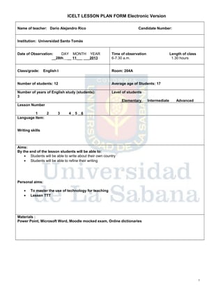 ICELT LESSON PLAN FORM Electronic Version
Name of teacher: Darío Alejandro Rico

Candidate Number:

Institution: Universidad Santo Tomás
Date of Observation:
DAY MONTH YEAR
__28th __ 11___ ___2013

Time of observation
6-7.30 a.m.

Class/grade:

Room: 204A

English I

Length of class
1.30 hours

Number of students: 12

Average age of Students: 17

Number of years of English study (students):
3

Level of students
Elementary

Intermediate

Advanced

Lesson Number
1
2
Language Item:

3

4

5

6

Writing skills

Aims:
By the end of the lesson students will be able to:
• Students will be able to write about their own country
• Students will be able to refine their writing

Personal aims:
•
•

To master the use of technology for teaching
Lessen TTT

Materials :
Power Point, Microsoft Word, Moodle mocked exam, Online dictionaries

1

 