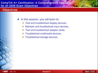CompTIA A+ Certification: A Comprehensive Approach
Installing Windows XP Professional Using Attended
for all 2006 Exam Objectives
Installation

Objectives

In this session, you will learn to:
Test and troubleshoot display devices.
Maintain and troubleshoot input devices.
Test and troubleshoot adapter cards.
Troubleshoot multimedia devices.
Troubleshoot storage devices.

Ver. 1.0

Session 6

Slide 1 of 22

 