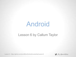 @scruffyfoxLesson 6 – https://github.com/scruffyfox/AndroidCourse/tree/Lesson-6
Android
Lesson 6 by Callum Taylor
 