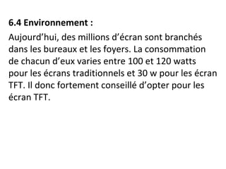 6.4 Environnement : 
Aujourd’hui, des millions d’écran sont branchés 
dans les bureaux et les foyers. La consommation 
de chacun d’eux varies entre 100 et 120 watts 
pour les écrans traditionnels et 30 w pour les écran 
TFT. Il donc fortement conseillé d’opter pour les 
écran TFT. 
 