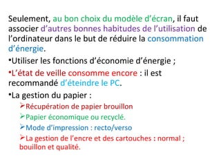 Seulement, au bon choix du modèle d’écran, il faut 
associer d’autres bonnes habitudes de l’utilisation de 
l’ordinateur dans le but de réduire la consommation 
d’énergie. 
•Utiliser les fonctions d’économie d’énergie ; 
•L’état de veille consomme encore : il est 
recommandé d’éteindre le PC. 
•La gestion du papier : 
Récupération de papier brouillon 
Papier économique ou recyclé. 
Mode d’impression : recto/verso 
La gestion de l’encre et des cartouches : normal ; 
bouillon et qualité. 
 