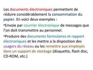Les documents électroniques permettent de 
réduire considérablement la consommation du 
papier. En voici deux exemples : 
•Envoie par courrier électronique de messages que 
l’on doit transmettre au personnel. 
•Produire des documents formulaires et rapport 
électroniques et les mettre a la disposition des 
usagers du réseau ou les remettre aux employés 
dans un support de stockage (disquette, flash disc, 
CD-ROM, etc.) 
