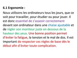 6.1 Ergonomie : 
Nous utilisons les ordinateurs tous les jours, que ce 
soit pour travailler, pour étudier ou pour jouer. Il 
est donc essentiel de s’asseoir correctement 
devant son ordinateur dans une chaise ajustable et 
de régler son moniteur juste en dessous de la 
hauteur des yeux. Une bonne position permet 
d’éviter la fatigue, la tension et le mal de dos. Il est 
important de respecter ces règles de base dés le 
début afin d’éviter toute complication. 
 