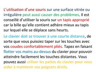 L’utilisation d’une souris sur une surface vitrée ou 
irrégulière peut aussi causer des problèmes. Il est 
conseillé d’utiliser la souris sur un tapis approprié 
car la bille qu’elle contient adhère mieux au tapis 
sur lequel elle se déplace sans heurts. 
Le clavier doit se trouver à une courte distance, de 
sorte que vous puissiez taper sur les touches avec 
vos coudes confortablement pliés. Tapez en faisant 
flotter vos mains au-dessus du clavier pour pouvoir 
atteindre facilement les touches distantes. Vous 
pouvez aussi utiliser les pattes du clavier pour vous 
aider à maintenir vos poignets droits. 
 