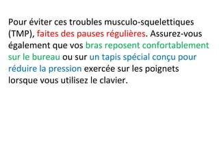 Pour éviter ces troubles musculo-squelettiques 
(TMP), faites des pauses régulières. Assurez-vous 
également que vos bras reposent confortablement 
sur le bureau ou sur un tapis spécial conçu pour 
réduire la pression exercée sur les poignets 
lorsque vous utilisez le clavier. 
 