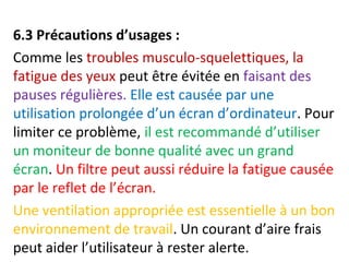 6.3 Précautions d’usages : 
Comme les troubles musculo-squelettiques, la 
fatigue des yeux peut être évitée en faisant des 
pauses régulières. Elle est causée par une 
utilisation prolongée d’un écran d’ordinateur. Pour 
limiter ce problème, il est recommandé d’utiliser 
un moniteur de bonne qualité avec un grand 
écran. Un filtre peut aussi réduire la fatigue causée 
par le reflet de l’écran. 
Une ventilation appropriée est essentielle à un bon 
environnement de travail. Un courant d’aire frais 
peut aider l’utilisateur à rester alerte. 
 