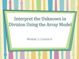 Interpret the Unknown in
Division Using the Array Model
Module 1: Lesson 6
 