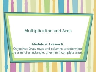Multiplication and Area
Module 4: Lesson 6
Objective: Draw rows and columns to determine
the area of a rectangle, given an incomplete array.
 