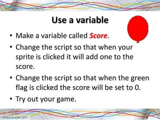 Use a variable
• Make a variable called Score.
• Change the script so that when your
sprite is clicked it will add one to the
score.
• Change the script so that when the green
flag is clicked the score will be set to 0.
• Try out your game.
9
 