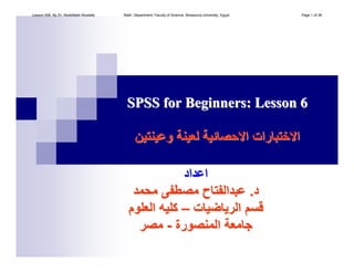 SPSS for Beginners: Lesson 6SPSS for Beginners: Lesson 6
‫وﻋﻴﻨﺘﻴﻦ‬ ‫ﻟﻌﻴﻨﺔ‬ ‫اﻻﺣﺼﺎﺋﻴﺔ‬ ‫اﻻﺧﺘﺒﺎرات‬‫وﻋﻴﻨﺘﻴﻦ‬ ‫ﻟﻌﻴﻨﺔ‬ ‫اﻻﺣﺼﺎﺋﻴﺔ‬ ‫اﻻﺧﺘﺒﺎرات‬
‫اﻋﺪاد‬‫اﻋﺪاد‬
‫د‬‫د‬..‫ﻣﺤﻤﺪ‬ ‫ﻣﺼﻄﻔﻰ‬ ‫ﻋﺒﺪاﻟﻔﺘﺎح‬‫ﻣﺤﻤﺪ‬ ‫ﻣﺼﻄﻔﻰ‬ ‫ﻋﺒﺪاﻟﻔﺘﺎح‬
‫اﻟﺮﻳﺎﺿﻴﺎت‬ ‫ﻗﺴﻢ‬‫اﻟﺮﻳﺎﺿﻴﺎت‬ ‫ﻗﺴﻢ‬––‫اﻟﻌﻠﻮم‬ ‫آﻠﻴﻪ‬‫اﻟﻌﻠﻮم‬ ‫آﻠﻴﻪ‬
‫اﻟﻤﻨﺼﻮرة‬ ‫ﺟﺎﻣﻌﺔ‬‫اﻟﻤﻨﺼﻮرة‬ ‫ﺟﺎﻣﻌﺔ‬--‫ﻣﺼﺮ‬‫ﻣﺼﺮ‬
Lesson 006. By Dr. Abdelfatah Mustafa. Math. Department, Faculty of Science, Mnasoura University, Egypt. Page 1 of 38
 