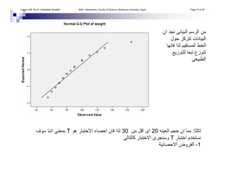 ‫ان‬ ‫ﻧﺠﺪ‬ ‫اﻟﺒﻴﺎﻧﻰ‬ ‫اﻟﺮﺳﻢ‬ ‫ﻣﻦ‬
‫ﺣﻮل‬ ‫ﺗﺘﺮآﺰ‬ ‫اﻟﺒﻴﺎﻧﺎت‬
‫ﻓﺎﻧﻬﺎ‬ ‫ﻟﺬا‬ ‫اﻟﻤﺴﺘﻘﻴﻢ‬ ‫اﻟﺨﻂ‬
‫ﻟﻠﺘﻮزﻳﻊ‬ ‫ﺗﺒﻌﺎ‬ ‫ﺗﺘﻮزع‬
‫اﻟﻄﺒﻴﻌﻰ‬
‫ﺛﺎﻟﺜﺎ‬:‫اﻟﻌﻴﻨﻪ‬ ‫ﺣﺠﻢ‬ ‫ان‬ ‫ﺑﻤﺎ‬20‫ﻣﻦ‬ ‫اﻗﻞ‬ ‫اى‬30‫هﻮ‬ ‫اﻻﺧﺘﺒﺎر‬ ‫اﺣﺼﺎء‬ ‫ﻓﺎن‬ ‫ﻟﺬا‬T‫ﺳﻮف‬ ‫اﻧﻨﺎ‬ ‫ﺑﻤﻌﻨﻰ‬
‫اﺧﺘﺒﺎر‬ ‫ﻧﺴﺘﺨﺪم‬T‫آﺎﻟﺘﺎﻟﻰ‬ ‫اﻻﺧﺘﺒﺎر‬ ‫وﺳﻨﺠﺮى‬
1-‫اﻻﺣﺼﺎﺋﻴﺔ‬ ‫اﻟﻔﺮوض‬
Lesson 006. By Dr. Abdelfatah Mustafa. Math. Department, Faculty of Science, Mnasoura University, Egypt. Page 15 of 38
 