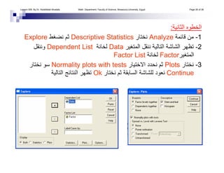 ‫اﻟﺜﺎﻧﻴﺔ‬ ‫اﻟﺨﻄﻮﻩ‬:
1-‫ﻗﺎﺋﻤﺔ‬ ‫ﻣﻦ‬Analyze‫ﻧﺨﺘﺎر‬Descriptive Statistics‫ﻧﻀﻐﻂ‬ ‫ﺛﻢ‬Explore
2-‫اﻟﻤﺘﻐﻴﺮ‬ ‫ﻧﻨﻘﻞ‬ ‫اﻟﺘﺎﻟﻴﺔ‬ ‫اﻟﺸﺎﺷﺔ‬ ‫ﺗﻈﻬﺮ‬Data‫ﻟﺨﺎﻧﺔ‬Dependent List‫وﻧﻨﻘﻞ‬
‫اﻟﻤﺘﻐﻴﺮ‬Factor‫ﻟﺨﺎﻧﺔ‬Factor List
3-‫ﻧﺨﺘﺎر‬Plots‫اﻻﺧﺘﻴﺎر‬ ‫ﻧﺤﺪد‬ ‫ﺛﻢ‬Normality plots with tests‫ﻧﺨﺘﺎر‬ ‫ﺳﻮ‬
Continue‫ﻧﺨﺘﺎر‬ ‫ﺛﻢ‬ ‫اﻟﺴﺎﺑﻘﺔ‬ ‫ﻟﻠﺸﺎﺷﺔ‬ ‫ﻧﻌﻮد‬Ok‫اﻟﺘﺎﻟﻴﺔ‬ ‫اﻟﻨﺘﺎﺋﺞ‬ ‫ﺗﻈﻬﺮ‬
Lesson 006. By Dr. Abdelfatah Mustafa. Math. Department, Faculty of Science, Mnasoura University, Egypt. Page 26 of 38
 