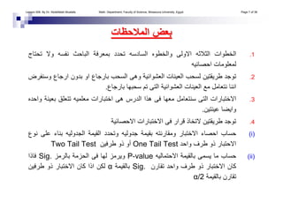 .1‫و‬ ‫ﻧﻔﺴﻪ‬ ‫اﻟﺒﺎﺣﺚ‬ ‫ﺑﻤﻌﺮﻓﺔ‬ ‫ﺗﺤﺪد‬ ‫اﻟﺴﺎدﺳﻪ‬ ‫واﻟﺨﻄﻮﻩ‬ ‫اﻻوﻟﻰ‬ ‫اﻟﺜﻼﺛﻪ‬ ‫اﻟﺨﻄﻮات‬‫ﺗﺤﺘﺎج‬ ‫ﻻ‬
‫اﺣﺼﺎﺋﻴﻪ‬ ‫ﻟﻤﻌﻠﻮﻣﺎت‬
.2‫ارﺟ‬ ‫ﺑﺪون‬ ‫او‬ ‫ﺑﺎرﺟﺎع‬ ‫اﻟﺴﺤﺐ‬ ‫وهﻰ‬ ‫اﻟﻌﺸﻮاﺋﻴﺔ‬ ‫اﻟﻌﻴﻨﺎت‬ ‫ﻟﺴﺤﺐ‬ ‫ﻃﺮﻳﻘﺘﻴﻦ‬ ‫ﺗﻮﺟﺪ‬‫وﺳﻨﻔﺮض‬ ‫ﺎع‬
‫ﺑﺎرﺟﺎع‬ ‫ﺳﺤﺒﻬﺎ‬ ‫ﺗﻢ‬ ‫اﻟﺘﻰ‬ ‫اﻟﻌﺸﻮاﺋﻴﺔ‬ ‫اﻟﻌﻴﻨﺎت‬ ‫ﻣﻊ‬ ‫ﻧﺘﻌﺎﻣﻞ‬ ‫اﻧﻨﺎ‬.
.3‫ﺗﺘﻌ‬ ‫ﻣﻌﻠﻤﻴﻪ‬ ‫اﺧﺘﺒﺎرات‬ ‫هﻰ‬ ‫اﻟﺪرس‬ ‫هﺬا‬ ‫ﻓﻰ‬ ‫ﻣﻌﻬﺎ‬ ‫ﺳﻨﺘﻌﺎﻣﻞ‬ ‫اﻟﺘﻰ‬ ‫اﻻﺧﺘﺒﺎرات‬‫واﺣﺪﻩ‬ ‫ﺑﻌﻴﻨﺔ‬ ‫ﻠﻖ‬
‫ﻋﻴﻨﺘﻴﻦ‬ ‫واﻳﻀﺎ‬.
.4‫اﻻﺣﺼﺎﺋﻴﺔ‬ ‫اﻻﺧﺘﺒﺎرات‬ ‫ﻓﻰ‬ ‫ﻗﺮار‬ ‫ﻻﺗﺨﺎذ‬ ‫ﻃﺮﻳﻘﺘﻴﻦ‬ ‫ﺗﻮﺟﺪ‬
(i)‫اﻟﺠﺪوﻟﻴﻪ‬ ‫اﻟﻘﻴﻤﺔ‬ ‫وﺗﺤﺪد‬ ‫ﺟﺪوﻟﻴﻪ‬ ‫ﺑﻘﻴﻤﺔ‬ ‫وﻣﻘﺎرﻧﺘﻪ‬ ‫اﻻﺧﺘﺒﺎر‬ ‫اﺣﺼﺎء‬ ‫ﺣﺴﺎب‬‫ﻧﻮع‬ ‫ﻋﻠﻰ‬ ‫ﺑﻨﺎء‬
‫واﺣﺪ‬ ‫ﻃﺮف‬ ‫ذو‬ ‫اﻻﺣﺘﺒﺎر‬One Tail Test‫ﻃﺮﻓﻴﻦ‬ ‫ذو‬ ‫أو‬Two Tail Test
(ii)‫اﻻﺣﺘﻤﺎﻟﻴﻪ‬ ‫ﺑﺎﻟﻘﻴﻤﺔ‬ ‫ﻳﺴﻤﻰ‬ ‫ﻣﺎ‬ ‫ﺣﺴﺎب‬P-value‫ﺑﺎﻟﺮﻣﺰ‬ ‫اﻟﺤﺰﻣﺔ‬ ‫ﻓﻰ‬ ‫ﻟﻬﺎ‬ ‫وﻳﺮﻣﺰ‬Sig.‫ﻓﺎذا‬
‫ﺗﻘﺎرن‬ ‫واﺣﺪ‬ ‫ﻃﺮف‬ ‫ذو‬ ‫اﻻﺧﺘﺒﺎر‬ ‫آﺎن‬Sig.‫ﺑﺎﻟﻘﻴﻤﺔ‬α‫ﻃﺮﻓﻴﻦ‬ ‫ذو‬ ‫اﻻﺧﺘﺒﺎر‬ ‫آﺎن‬ ‫اذا‬ ‫ﻟﻜﻦ‬
‫ﺑﺎﻟﻘﻴﻤﺔ‬ ‫ﺗﻘﺎرن‬α/2
‫اﻟﻤﻼﺣﻈﺎت‬ ‫ﺑﻌﺾ‬‫اﻟﻤﻼﺣﻈﺎت‬ ‫ﺑﻌﺾ‬
Lesson 006. By Dr. Abdelfatah Mustafa. Math. Department, Faculty of Science, Mnasoura University, Egypt. Page 7 of 38
 