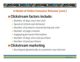 A Model of Online Consumer Behavior (cont.)
 Clickstream factors include:
 Number of days since last visit
 Speed of clickstream behavior
 Number of products viewed during last visit
 Number of pages viewed
 Supplying personal information
 Number of days since last purchase
 Number of past purchases
 Clickstream marketing
 Developed dynamically as customers use Internet
Slide 6-12
 