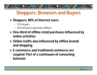 Shoppers: Browsers and Buyers
 Shoppers: 88% of Internet users
 72% buyers
 16% browsers (purchase offline)
 One-third of offline retail purchases influenced by
online activities
 Online traffic also influenced by offline brands
and shopping
 E-commerce and traditional commerce are
coupled: Part of a continuum of consuming
behavior
Slide 6-13
 