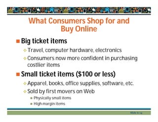 What Consumers Shop for and
Buy Online
 Big ticket items
Travel, computer hardware, electronics
Consumers now more confident in purchasing
costlier items
 Small ticket items ($100 or less)
Apparel, books, office supplies, software, etc.
Sold by first movers on Web
 Physically small items
 High margin items
Slide 6-14
 