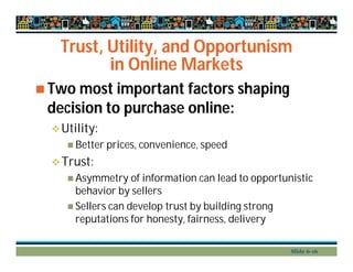 Trust, Utility, and Opportunism
in Online Markets
 Two most important factors shaping
decision to purchase online:
Utility:
 Better prices, convenience, speed
Trust:
 Asymmetry of information can lead to opportunistic
behavior by sellers
 Sellers can develop trust by building strong
reputations for honesty, fairness, delivery
Slide 6-16
 