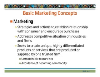 Basic Marketing Concepts
 Marketing
Strategies and actions to establish relationship
with consumer and encourage purchases
Addresses competitive situation of industries
and firms
Seeks to create unique, highly differentiated
products or services that are produced or
supplied by one trusted firm
 Unmatchable feature set
 Avoidance of becoming commodity
Slide 6-17
 