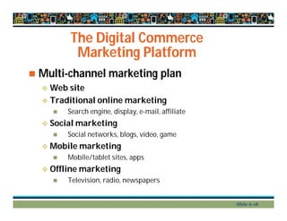 The Digital Commerce
Marketing Platform
 Multi-channel marketing plan
 Web site
 Traditional online marketing
 Search engine, display, e-mail, affiliate
 Social marketing
 Social networks, blogs, video, game
 Mobile marketing
 Mobile/tablet sites, apps
 Offline marketing
 Television, radio, newspapers
Slide 6-18
 