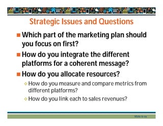 Strategic Issues and Questions
 Which part of the marketing plan should
you focus on first?
 How do you integrate the different
platforms for a coherent message?
 How do you allocate resources?
How do you measure and compare metrics from
different platforms?
How do you link each to sales revenues?
Slide 6-19
 