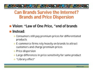 Can Brands Survive the Internet?
Brands and Price Dispersion
 Vision: “Law of One Price, ”end of brands
 Instead:
 Consumers still pay premium prices for differentiated
products
 E-commerce firms rely heavily on brands to attract
customers and charge premium prices
 Price dispersion
 Large differences in price sensitivity for same product
 “Library effect”
Slide 6-20
 