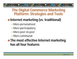 The Digital Commerce Marketing
Platform: Strategies and Tools
 Internet marketing (vs. traditional)
More personalized
More participatory
More peer-to-peer
More communal
 The most effective Internet marketing
has all four features
Slide 6-22
 