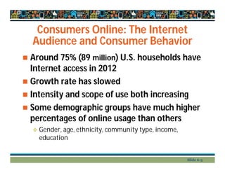 Consumers Online: The Internet
Audience and Consumer Behavior
 Around 75% (89 million) U.S. households have
Internet access in 2012
 Growth rate has slowed
 Intensity and scope of use both increasing
 Some demographic groups have much higher
percentages of online usage than others
 Gender, age, ethnicity, community type, income,
education
Slide 6-3
 